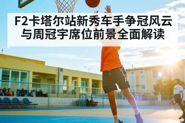F2卡塔尔站新秀车手争冠风云与周冠宇席位前景全面解读（ThunderGaming）